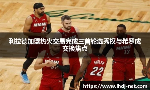 利拉德加盟热火交易完成三首轮选秀权与希罗成交换焦点